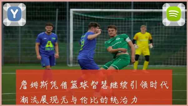詹姆斯凭借篮球智慧继续引领时代潮流展现无与伦比的统治力