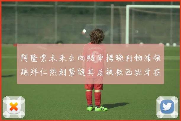 阿隆索未来去向赔率揭晓利物浦领跑拜仁热刺紧随其后执教西班牙在列