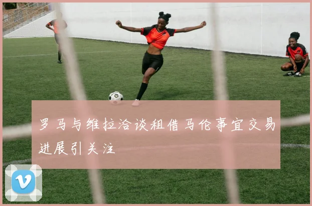 罗马与维拉洽谈租借马伦事宜交易进展引关注