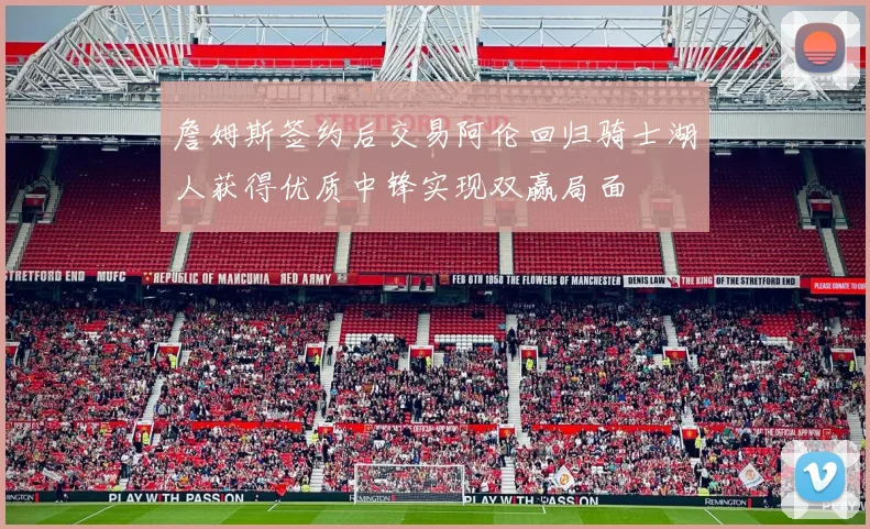 詹姆斯签约后交易阿伦回归骑士湖人获得优质中锋实现双赢局面