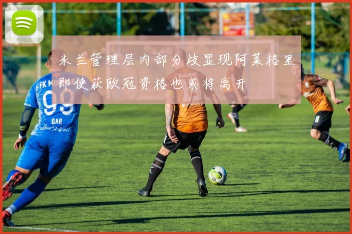 米兰管理层内部分歧显现阿莱格里即使获欧冠资格也或将离开