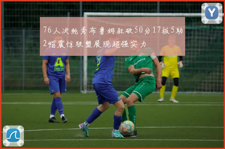 76人次轮秀布鲁姆狂砍50分17板5助2帽震惊联盟展现超强实力