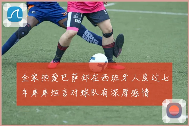 全家热爱巴萨却在西班牙人度过七年库库坦言对球队有深厚感情