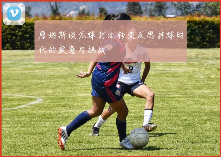 詹姆斯谈无球打法转变反思持球时代的疲惫与挑战