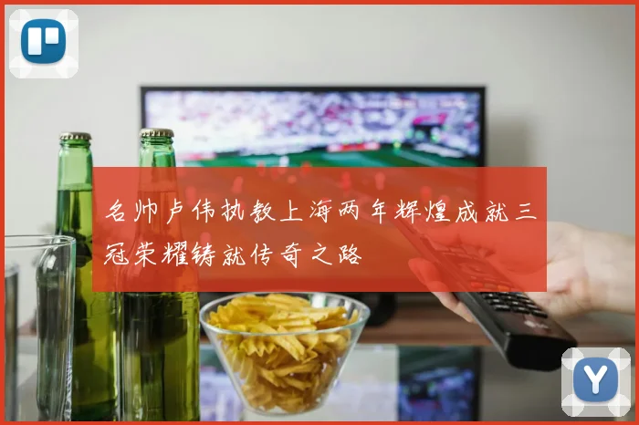 名帅卢伟执教上海两年辉煌成就三冠荣耀铸就传奇之路