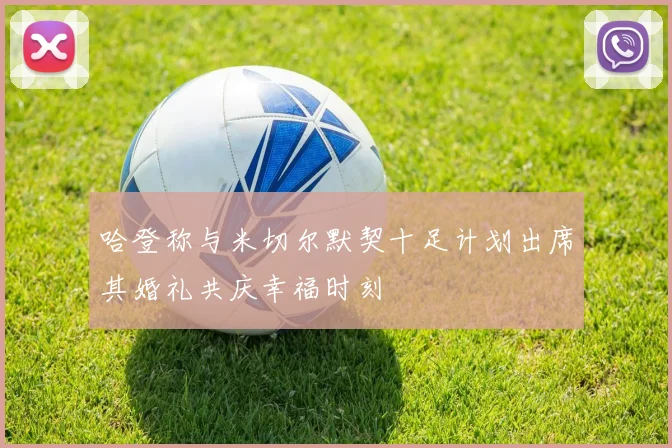哈登称与米切尔默契十足计划出席其婚礼共庆幸福时刻