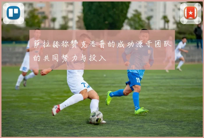 萨拉赫称赞克洛普的成功源于团队的共同努力与投入