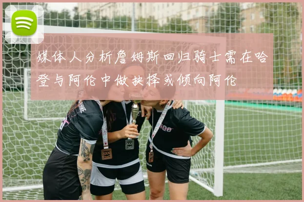 媒体人分析詹姆斯回归骑士需在哈登与阿伦中做抉择或倾向阿伦