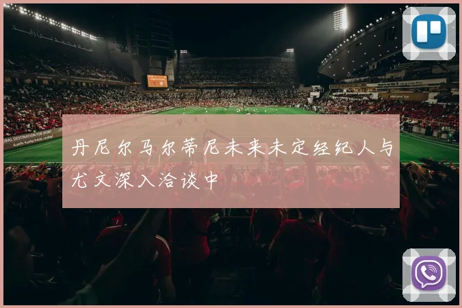 丹尼尔马尔蒂尼未来未定经纪人与尤文深入洽谈中
