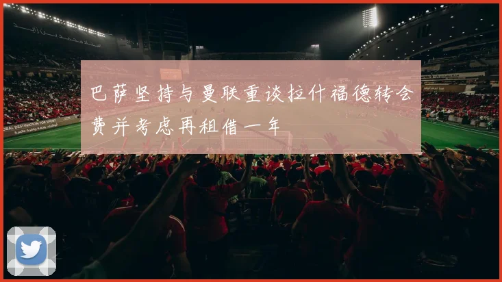 巴萨坚持与曼联重谈拉什福德转会费并考虑再租借一年