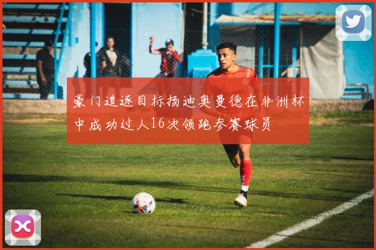 豪门追逐目标扬迪奥曼德在非洲杯中成功过人16次领跑参赛球员