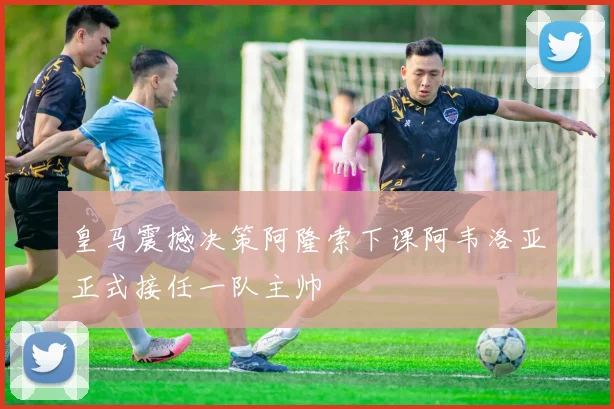 皇马震撼决策阿隆索下课阿韦洛亚正式接任一队主帅