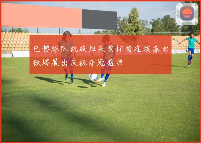 巴黎球队凯旋归来奖杯将在埃菲尔铁塔展出庆祝夺冠盛典