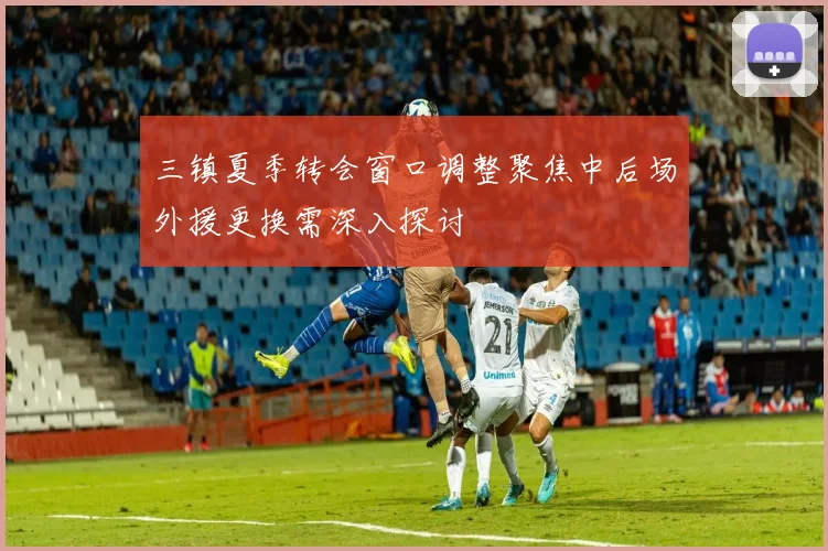 三镇夏季转会窗口调整聚焦中后场外援更换需深入探讨