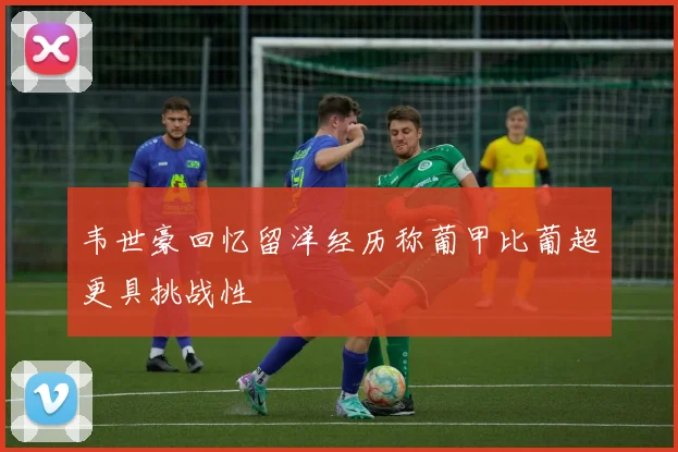 韦世豪回忆留洋经历称葡甲比葡超更具挑战性