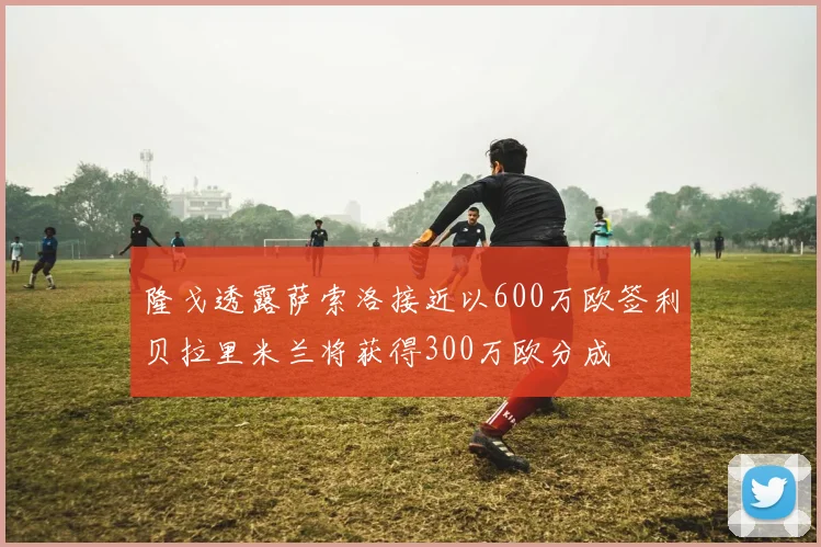隆戈透露萨索洛接近以600万欧签利贝拉里米兰将获得300万欧分成