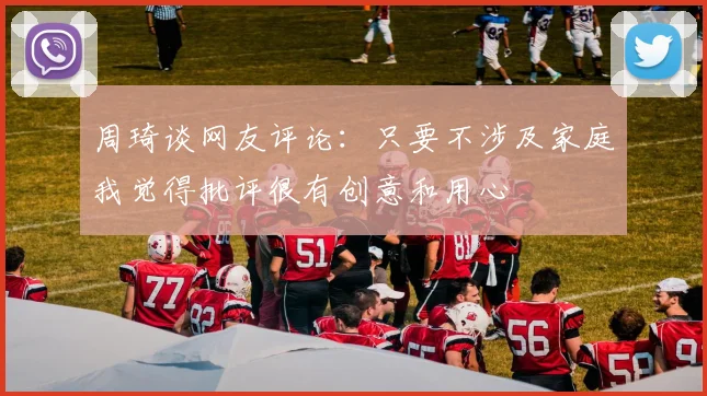 周琦谈网友评论：只要不涉及家庭我觉得批评很有创意和用心