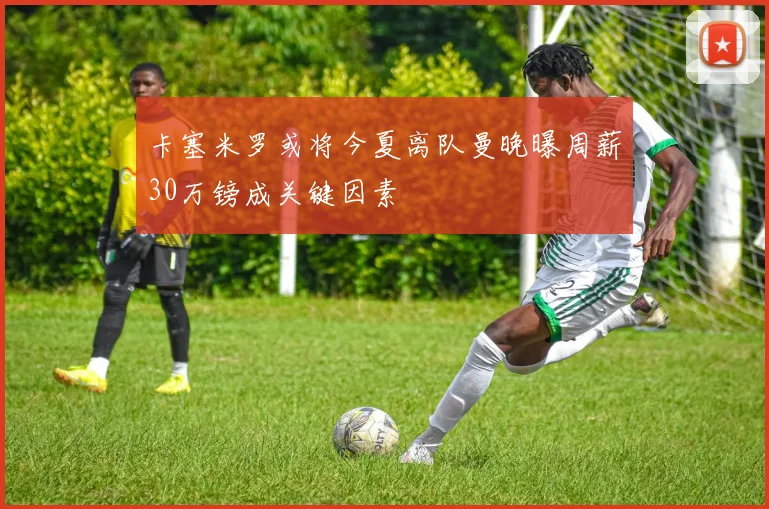 卡塞米罗或将今夏离队曼晚曝周薪30万镑成关键因素