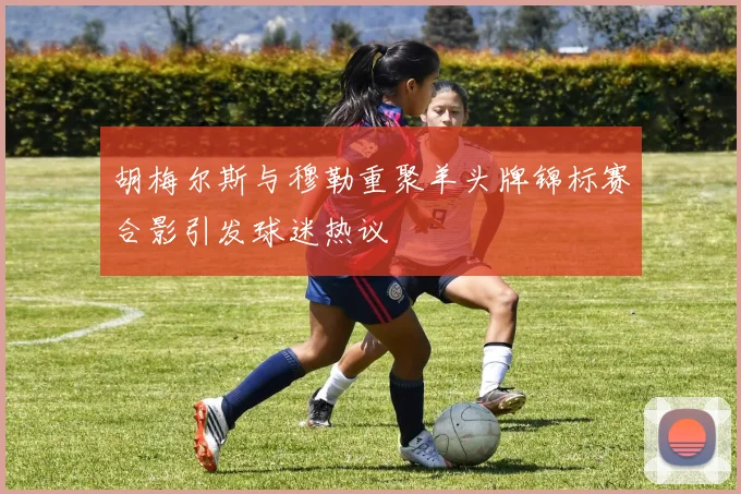 胡梅尔斯与穆勒重聚羊头牌锦标赛合影引发球迷热议