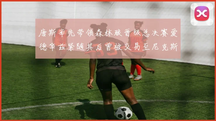 唐斯率先带领森林狼晋级总决赛爱德华兹紧随其后曾被交易至尼克斯