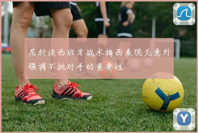 尼科谈西班牙战术梅西表现无意外强调不挑对手的重要性
