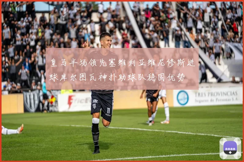 皇马半场领先塞维利亚维尼修斯进球库尔图瓦神扑助球队稳固优势