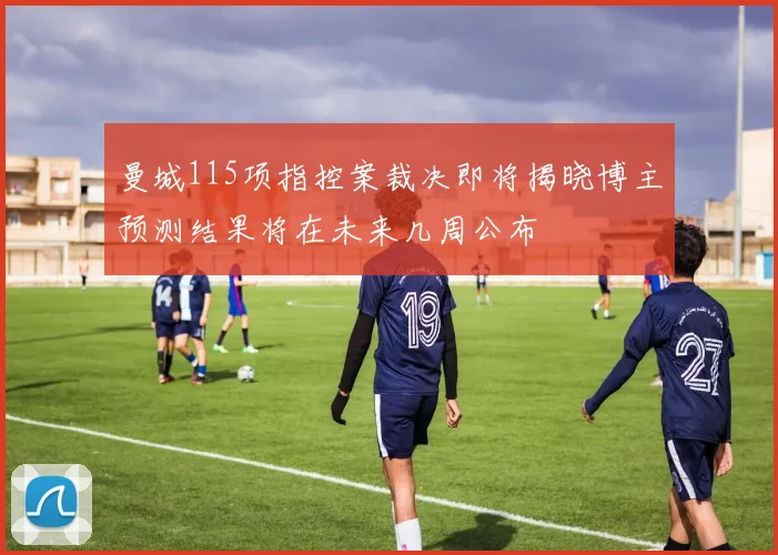曼城115项指控案裁决即将揭晓博主预测结果将在未来几周公布