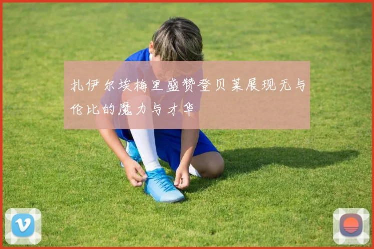扎伊尔埃梅里盛赞登贝莱展现无与伦比的魔力与才华