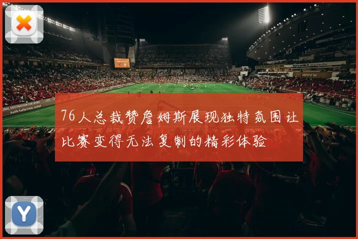 76人总裁赞詹姆斯展现独特氛围让比赛变得无法复制的精彩体验