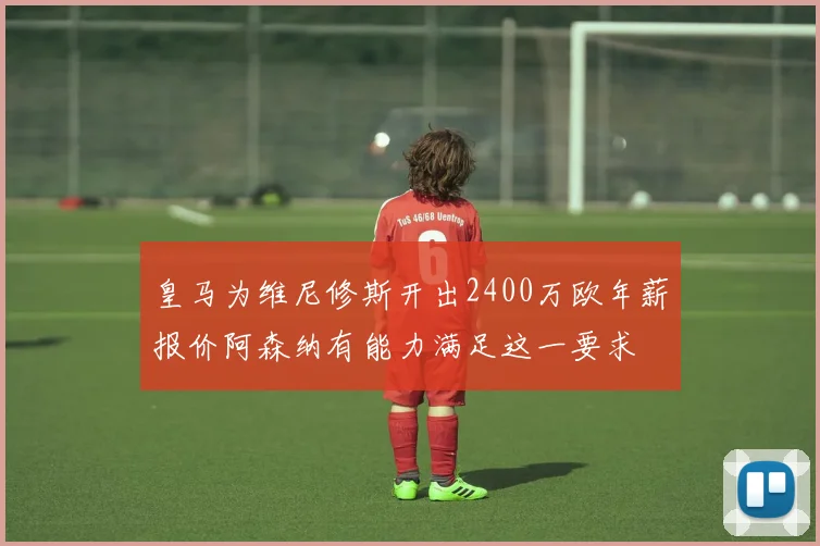 皇马为维尼修斯开出2400万欧年薪报价阿森纳有能力满足这一要求